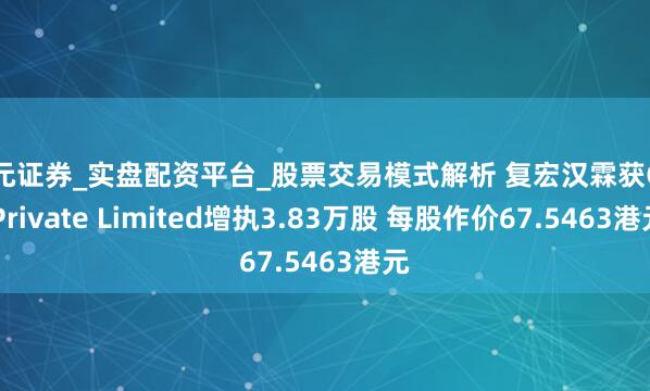 天元证券_实盘配资平台_股票交易模式解析 复宏汉霖获GIC Private Limited增执3.83万股 每股作价67.5463港元