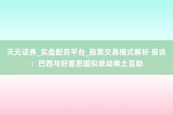 天元证券_实盘配资平台_股票交易模式解析 报谈：巴西与好意思国拟激动稀土互助