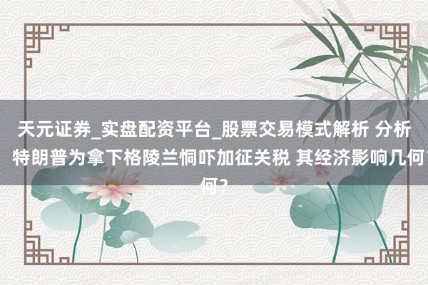 天元证券_实盘配资平台_股票交易模式解析 分析：特朗普为拿下格陵兰恫吓加征关税 其经济影响几何？