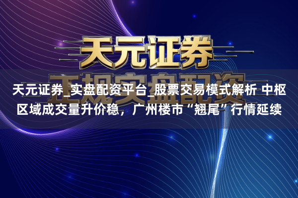 天元证券_实盘配资平台_股票交易模式解析 中枢区域成交量升价稳，广州楼市“翘尾”行情延续